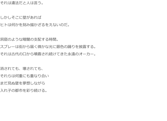 それは違法だと人は言う。  しかしそこに壁があれば ヒトは何かを刻み描かざるをえないのだ。  洞窟のような暗闇の支配する時間。 スプレーは街から届く微かな光に銀色の踊りを披露する。 それは古代の口から噴霧され続けてきた永遠のオーカー。  消されても、壊されても、 それらは何重にも重なり合い まだ見ぬ壁を夢想しながら 入れ子の都市を彩り続ける。