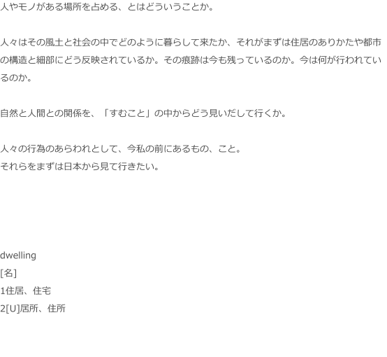 人やモノがある場所を占める、とはどういうことか。  人々はその風土と社会の中でどのように暮らして来たか、それがまずは住居のありかたや都市の構造と細部にどう反映されているか。その痕跡は今も残っているのか。今は何が行われているのか。  自然と人間との関係を、「すむこと」の中からどう見いだして行くか。  人々の行為のあらわれとして、今私の前にあるもの、こと。 それらをまずは日本から見て行きたい。     dwelling [名] 1住居、住宅 2[U]居所、住所